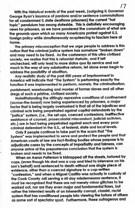 /7 With the historical events of the past week, (outgoing IL Govemor George Ryan’s Issuance of pardons and/or senfence commutations for all condemned IL. state deathrow prisoners) the cument “hot fopic” pendulum has swung stafeside. This is definltely encouraging news for prisoners, as we have pondered the conundrum of what are the grounds upon which so many Americans protest against U.S. foreign policy while simultaneously acqulescing fo fasclsm here at home. The primary misconcepfion that we urge people fo address Is this notion fhat the criminal jusfice system has somehow “broken down™ and may need fo be fixed. As the castaways of this ultra civilized soclety, we realize that this Is reformist rhetoric, and If left unchecked, will only lead to more status quo lip service and not much In the way of any substantive reform, let alone even begin o address the possiblity of abolifion. Any realistic study of the past 500 years of Imprisonment in America wil Indicate that “The System” is performing exactly the function t was Implemented fo perform, namely, the criminalization, punishment, warehousing and murder of former siaves and all other dregs of such a pristine, civiized soclety. Notwithstanding the siflingly repressive conditions of confinement (across-the-board) now being experienced by prisoners, & major factor that Is being largely overiooked is that all of the Injustices and criminal acts being perpetrated against capital defendants by the “Justice” system, (L., the set-ups, coerced confessions, inefffective assistance of counsel, prosecutorial misconduct, Judicial activism, efc.) are In fact being perpetrated against each and every poor criminal defendant in the U, ot federal, state and local levels. Only i people continue fo fake part In the scam that “The System” was Implemented to serve and protect the people and that ‘American courts of law are fact-finding bodles whose purpose is to adjudicate cases by the concepts of Impartiaitty and faimess, can anyone arive at the preposterous conclusion that the system Is broken and needs fo be fixed. When an Aaron Patterson Is kidnapped off the sireets, tortured by cops, (even though his dad was a cop and fried fo infervene on his son’s behalf) and sentenced to death without one single plece of evidence, ofher than a coerced signature fo a cop-written “confession,” and when a Miguel Castllo was actually In custody at the Cook County Jall serving a 40 day misdemeanor sentence, it must be recognized that these are not merely minor gliches fo be worked out, nor are they even major and fundamental flaws, but father the infended resus of an Inherently comrupt, classist, racist system that has condiioned people Info viewing the forture of others as some sort of spectator sport. Futthermore, these outrageous and